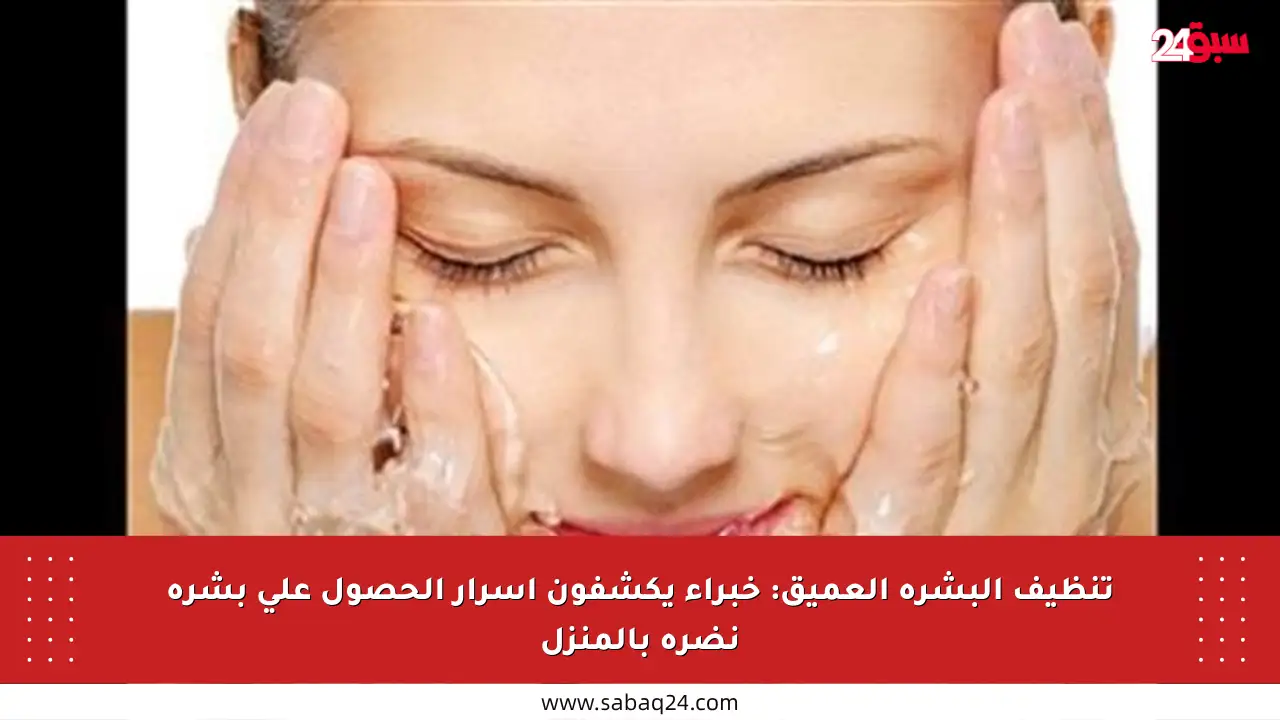 تنظيف البشرة العميق: خبراء يكشفون أسرار الحصول على بشرة نضرة بالمنزل